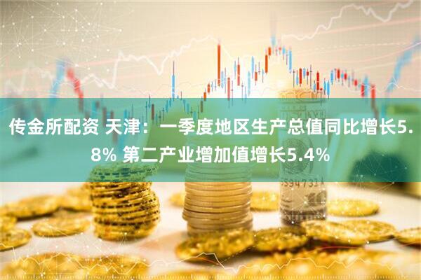 传金所配资 天津：一季度地区生产总值同比增长5.8% 第二产业增加值增长5.4%