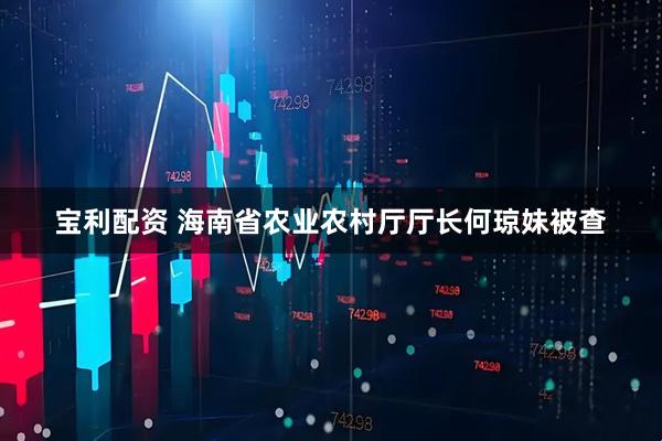 宝利配资 海南省农业农村厅厅长何琼妹被查