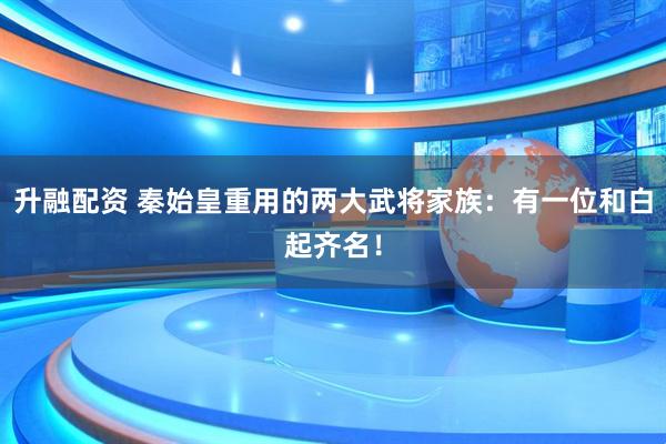 升融配资 秦始皇重用的两大武将家族：有一位和白起齐名！