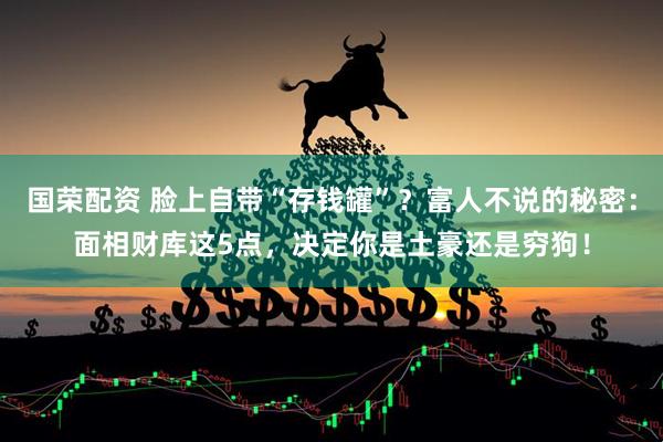 国荣配资 脸上自带“存钱罐”？富人不说的秘密：面相财库这5点，决定你是土豪还是穷狗！