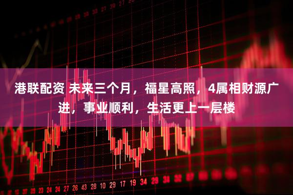 港联配资 未来三个月，福星高照，4属相财源广进，事业顺利，生活更上一层楼