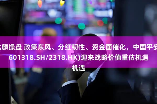 达麟操盘 政策东风、分红韧性、资金面催化，中国平安(601318.SH/2318.HK)迎来战略价值重估机遇