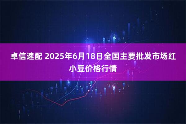 卓信速配 2025年6月18日全国主要批发市场红小豆价格行情