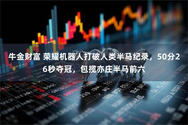 牛金财富 荣耀机器人打破人类半马纪录，50分26秒夺冠，包揽亦庄半马前六