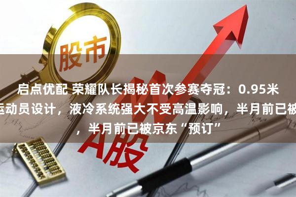 启点优配 荣耀队长揭秘首次参赛夺冠：0.95米大长腿参考运动员设计，液冷系统强大不受高温影响，半月前已被京东“预订”